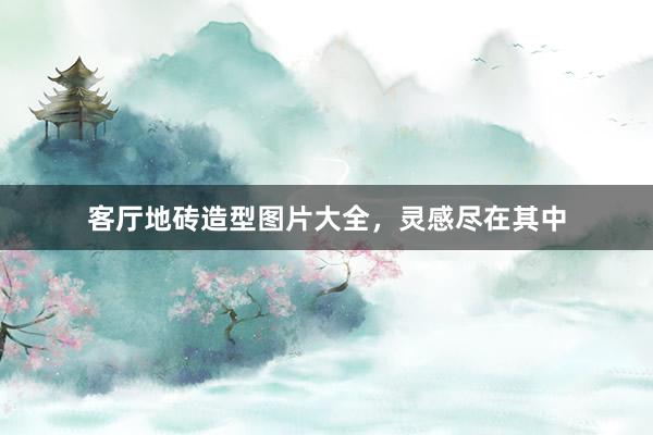 客厅地砖造型图片大全，灵感尽在其中