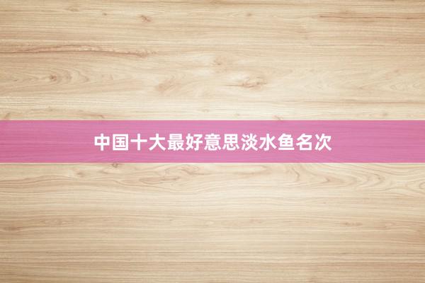 中国十大最好意思淡水鱼名次