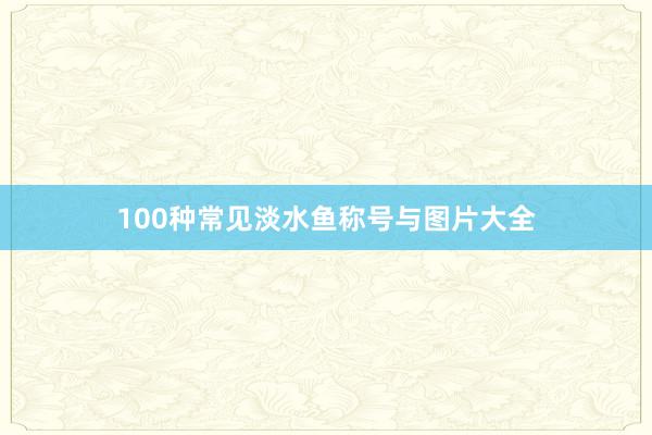 100种常见淡水鱼称号与图片大全