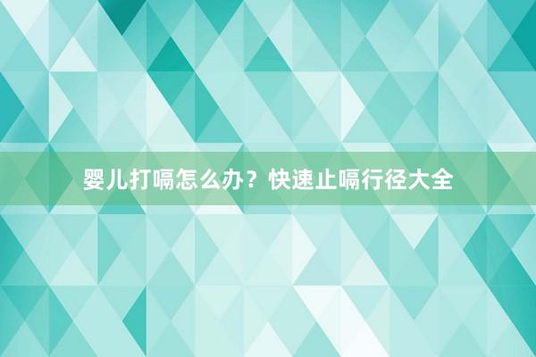 婴儿打嗝怎么办？快速止嗝行径大全